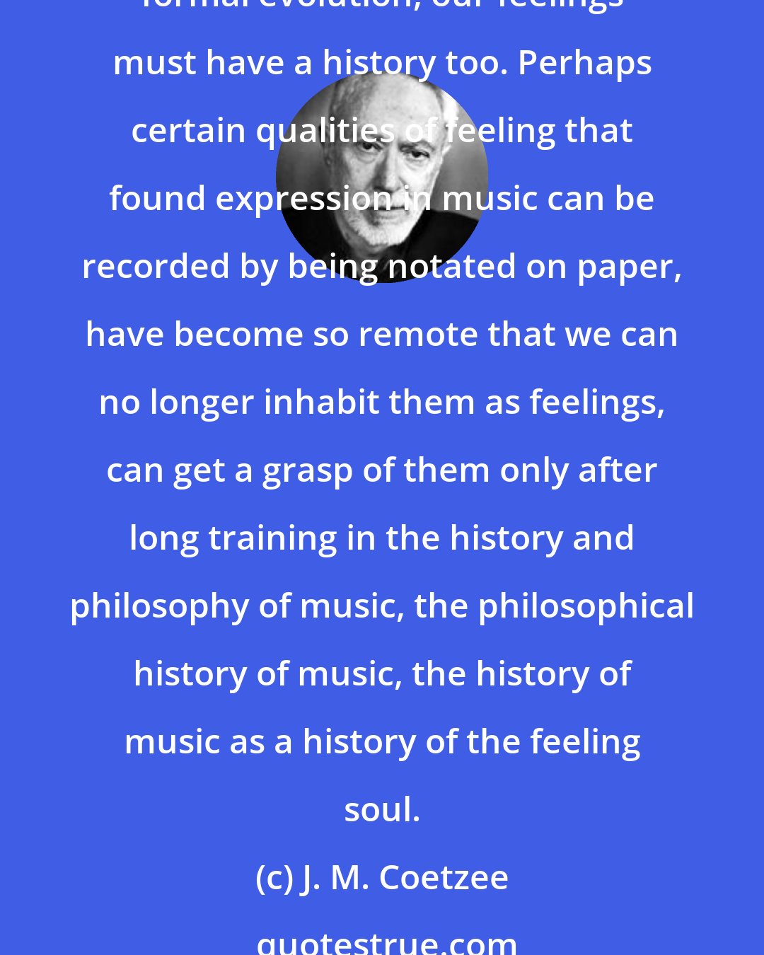 J. M. Coetzee: Music expresses feeling, that is to say, gives shape and habitation to feeling, not in space but in time. To the extent that music has a history that is more than a history of its formal evolution, our feelings must have a history too. Perhaps certain qualities of feeling that found expression in music can be recorded by being notated on paper, have become so remote that we can no longer inhabit them as feelings, can get a grasp of them only after long training in the history and philosophy of music, the philosophical history of music, the history of music as a history of the feeling soul.