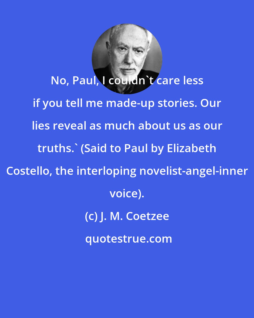 J. M. Coetzee: No, Paul, I couldn't care less if you tell me made-up stories. Our lies reveal as much about us as our truths.' (Said to Paul by Elizabeth Costello, the interloping novelist-angel-inner voice).