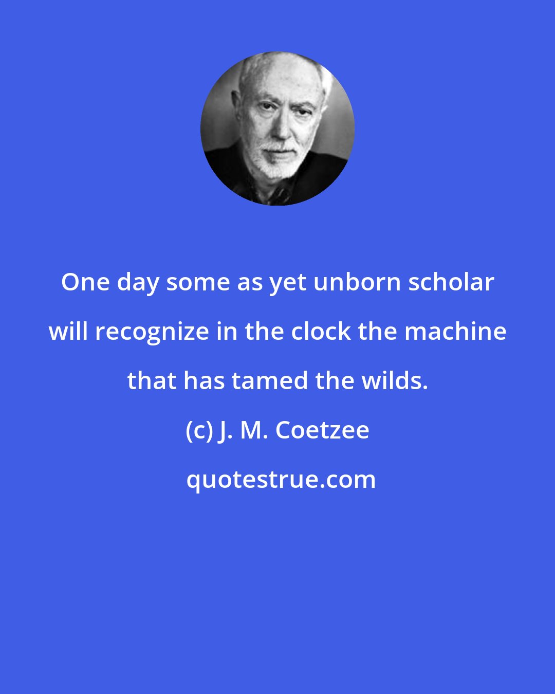 J. M. Coetzee: One day some as yet unborn scholar will recognize in the clock the machine that has tamed the wilds.