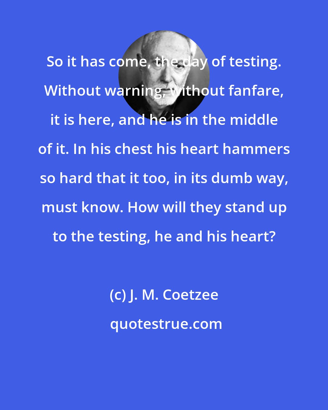 J. M. Coetzee: So it has come, the day of testing. Without warning, without fanfare, it is here, and he is in the middle of it. In his chest his heart hammers so hard that it too, in its dumb way, must know. How will they stand up to the testing, he and his heart?