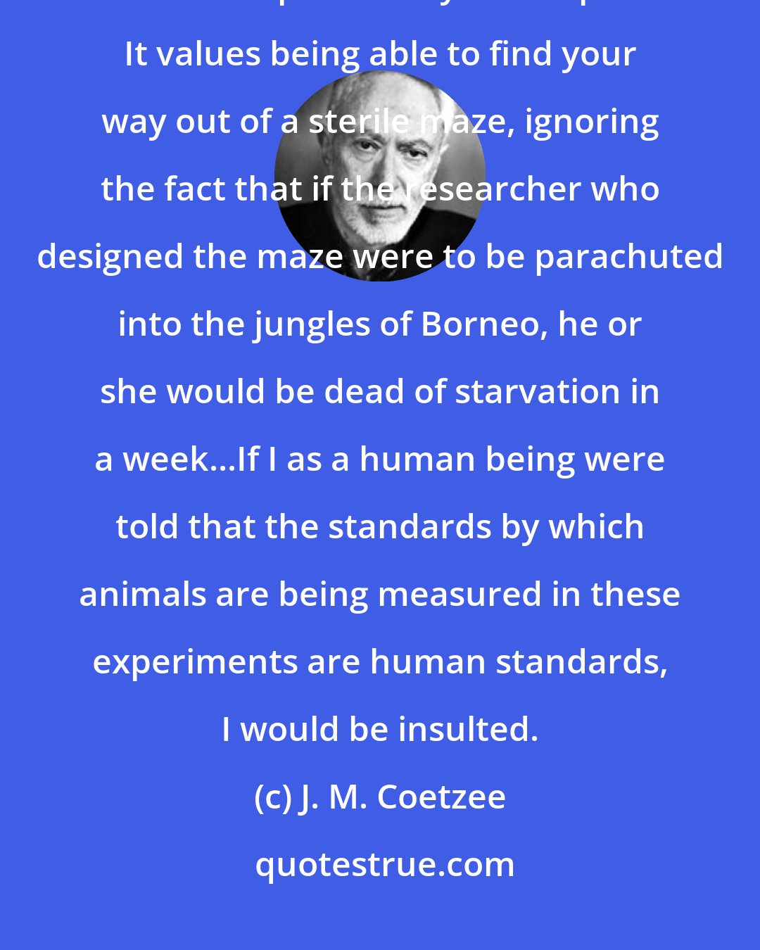 J. M. Coetzee: ...the program of scientific experimentation that leads you to conclude that animals are imbeciles is profoundly anthropocentric. It values being able to find your way out of a sterile maze, ignoring the fact that if the researcher who designed the maze were to be parachuted into the jungles of Borneo, he or she would be dead of starvation in a week...If I as a human being were told that the standards by which animals are being measured in these experiments are human standards, I would be insulted.