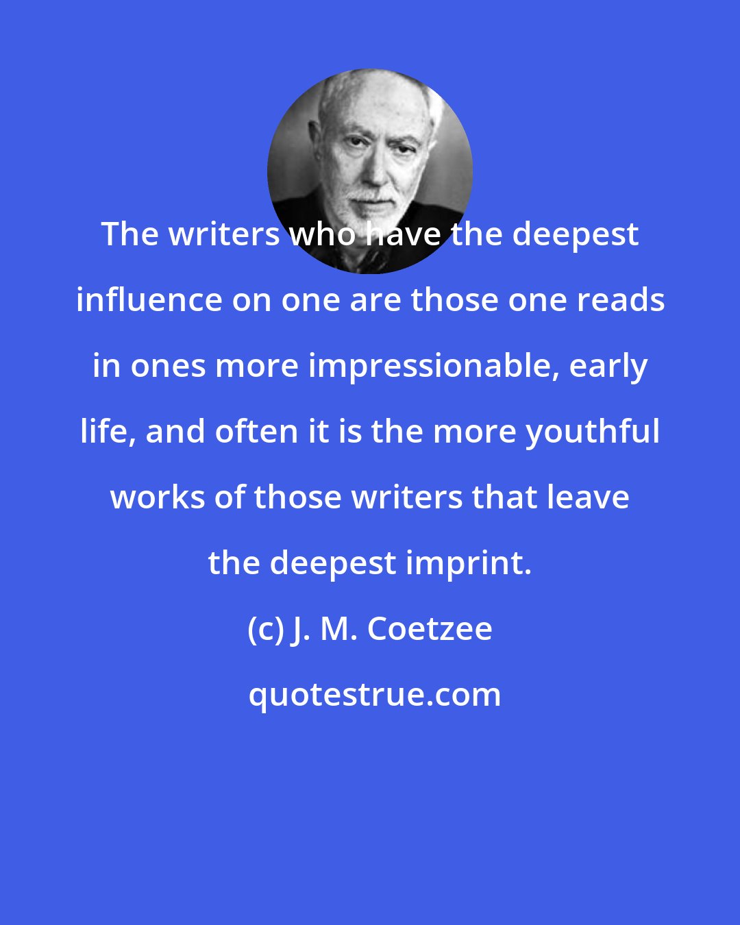 J. M. Coetzee: The writers who have the deepest influence on one are those one reads in ones more impressionable, early life, and often it is the more youthful works of those writers that leave the deepest imprint.