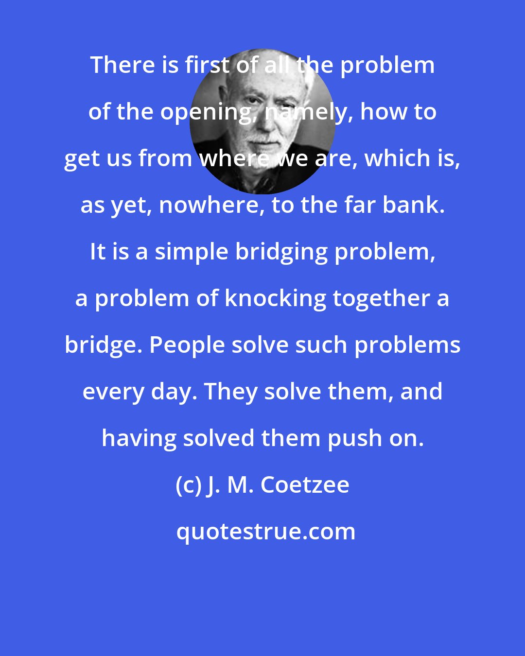 J. M. Coetzee: There is first of all the problem of the opening, namely, how to get us from where we are, which is, as yet, nowhere, to the far bank. It is a simple bridging problem, a problem of knocking together a bridge. People solve such problems every day. They solve them, and having solved them push on.