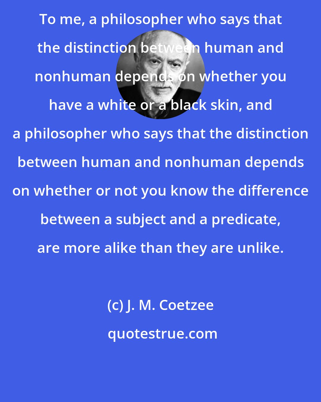 J. M. Coetzee: To me, a philosopher who says that the distinction between human and nonhuman depends on whether you have a white or a black skin, and a philosopher who says that the distinction between human and nonhuman depends on whether or not you know the difference between a subject and a predicate, are more alike than they are unlike.