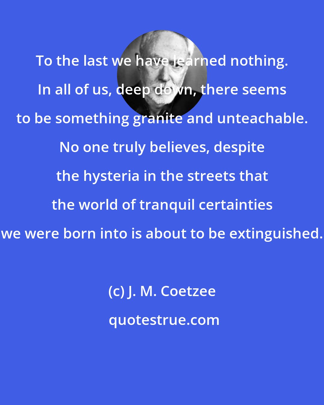 J. M. Coetzee: To the last we have learned nothing. In all of us, deep down, there seems to be something granite and unteachable. No one truly believes, despite the hysteria in the streets that the world of tranquil certainties we were born into is about to be extinguished.