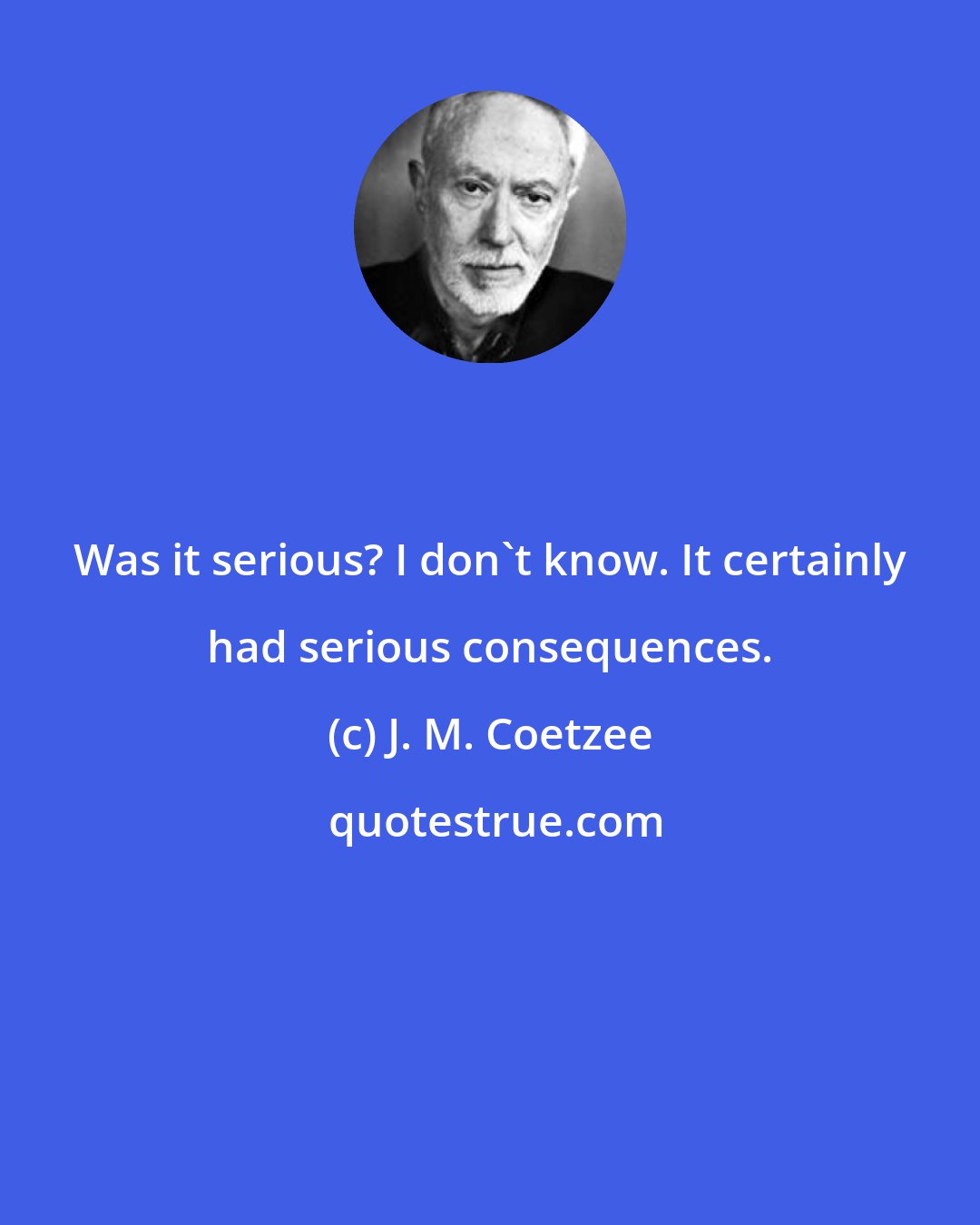 J. M. Coetzee: Was it serious? I don't know. It certainly had serious consequences.