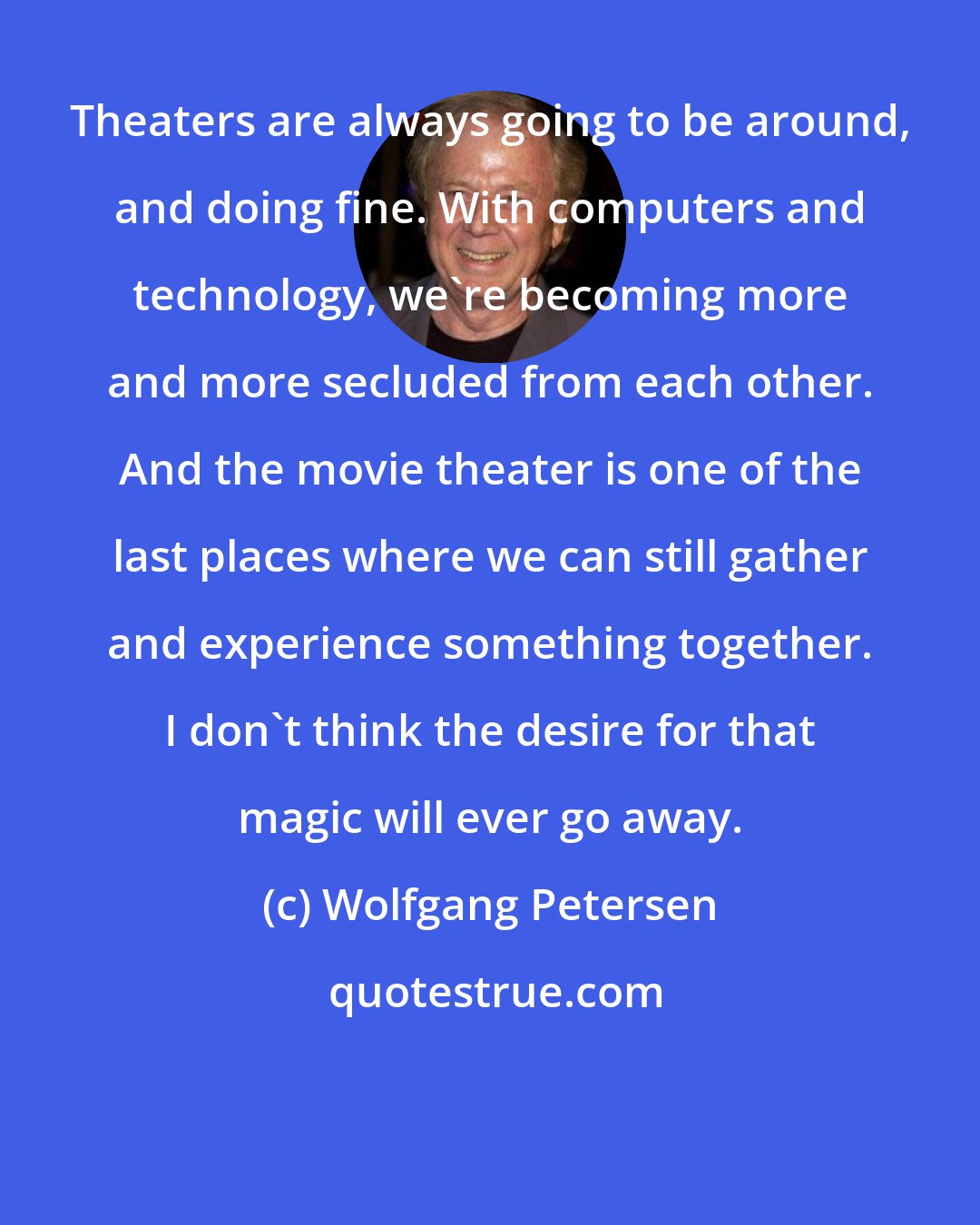 Wolfgang Petersen: Theaters are always going to be around, and doing fine. With computers and technology, we're becoming more and more secluded from each other. And the movie theater is one of the last places where we can still gather and experience something together. I don't think the desire for that magic will ever go away.