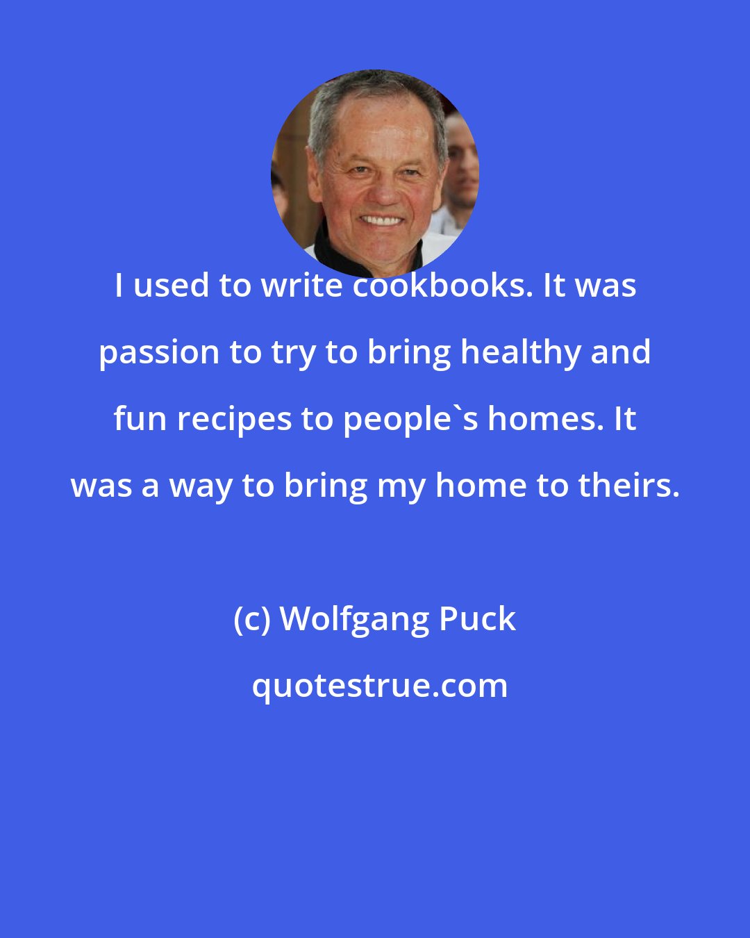 Wolfgang Puck: I used to write cookbooks. It was passion to try to bring healthy and fun recipes to people's homes. It was a way to bring my home to theirs.