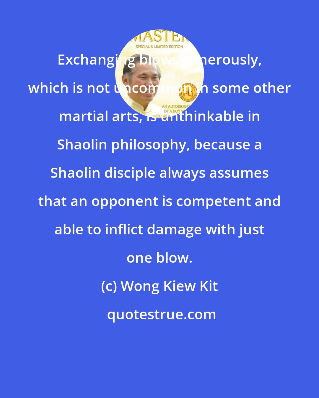 Wong Kiew Kit: Exchanging blows generously, which is not uncommon in some other martial arts, is unthinkable in Shaolin philosophy, because a Shaolin disciple always assumes that an opponent is competent and able to inflict damage with just one blow.