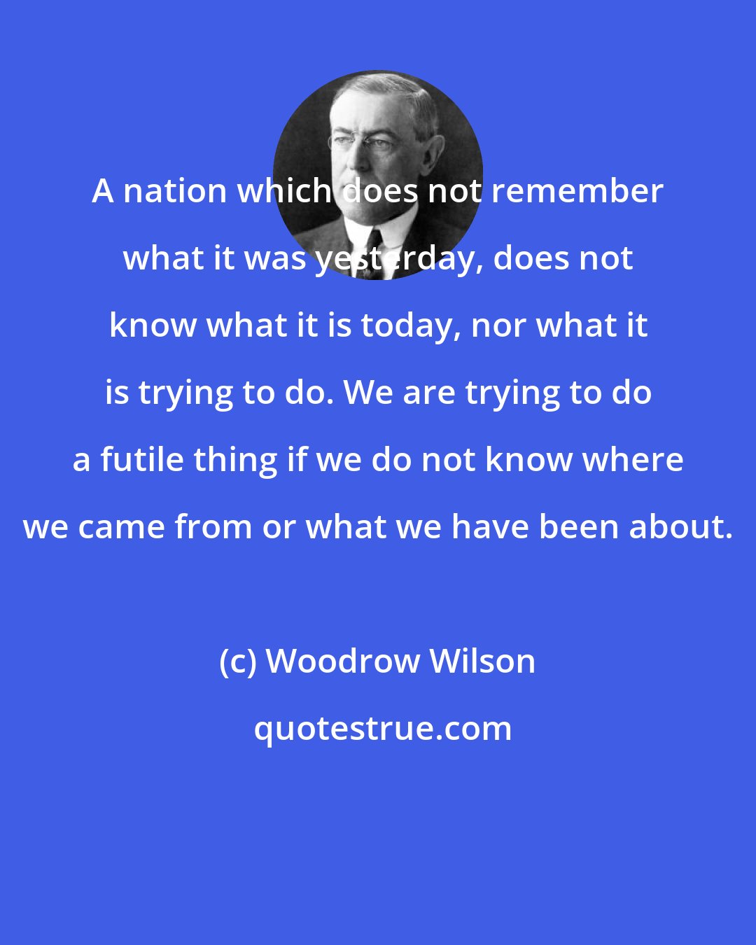 Woodrow Wilson: A nation which does not remember what it was yesterday, does not know what it is today, nor what it is trying to do. We are trying to do a futile thing if we do not know where we came from or what we have been about.