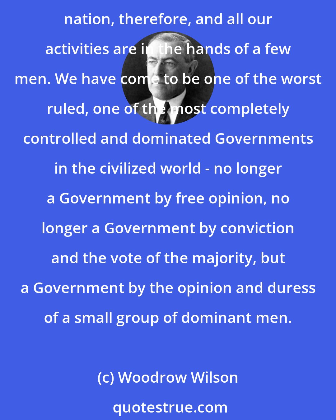 Woodrow Wilson: I am a most unhappy man. I have unwittingly ruined my country. A great industrial nation is controlled by its system of credit. Our system of credit is concentrated. The growth of the nation, therefore, and all our activities are in the hands of a few men. We have come to be one of the worst ruled, one of the most completely controlled and dominated Governments in the civilized world - no longer a Government by free opinion, no longer a Government by conviction and the vote of the majority, but a Government by the opinion and duress of a small group of dominant men.