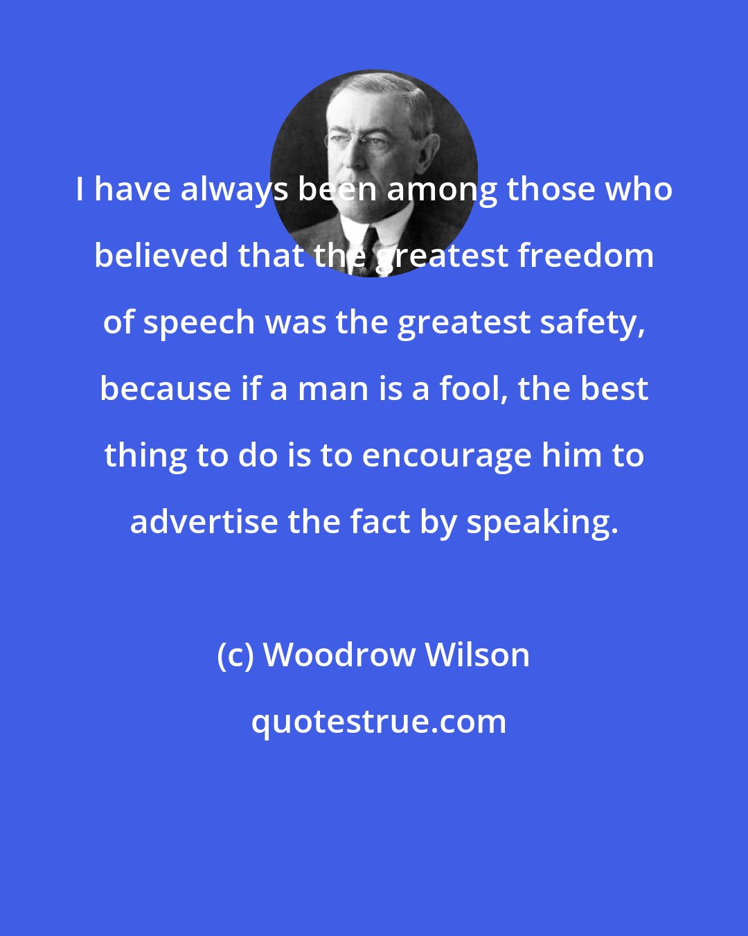 Woodrow Wilson: I have always been among those who believed that the greatest freedom of speech was the greatest safety, because if a man is a fool, the best thing to do is to encourage him to advertise the fact by speaking.