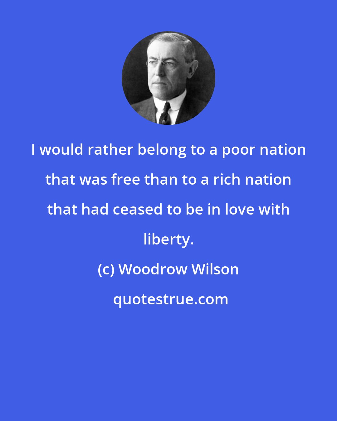 Woodrow Wilson: I would rather belong to a poor nation that was free than to a rich nation that had ceased to be in love with liberty.