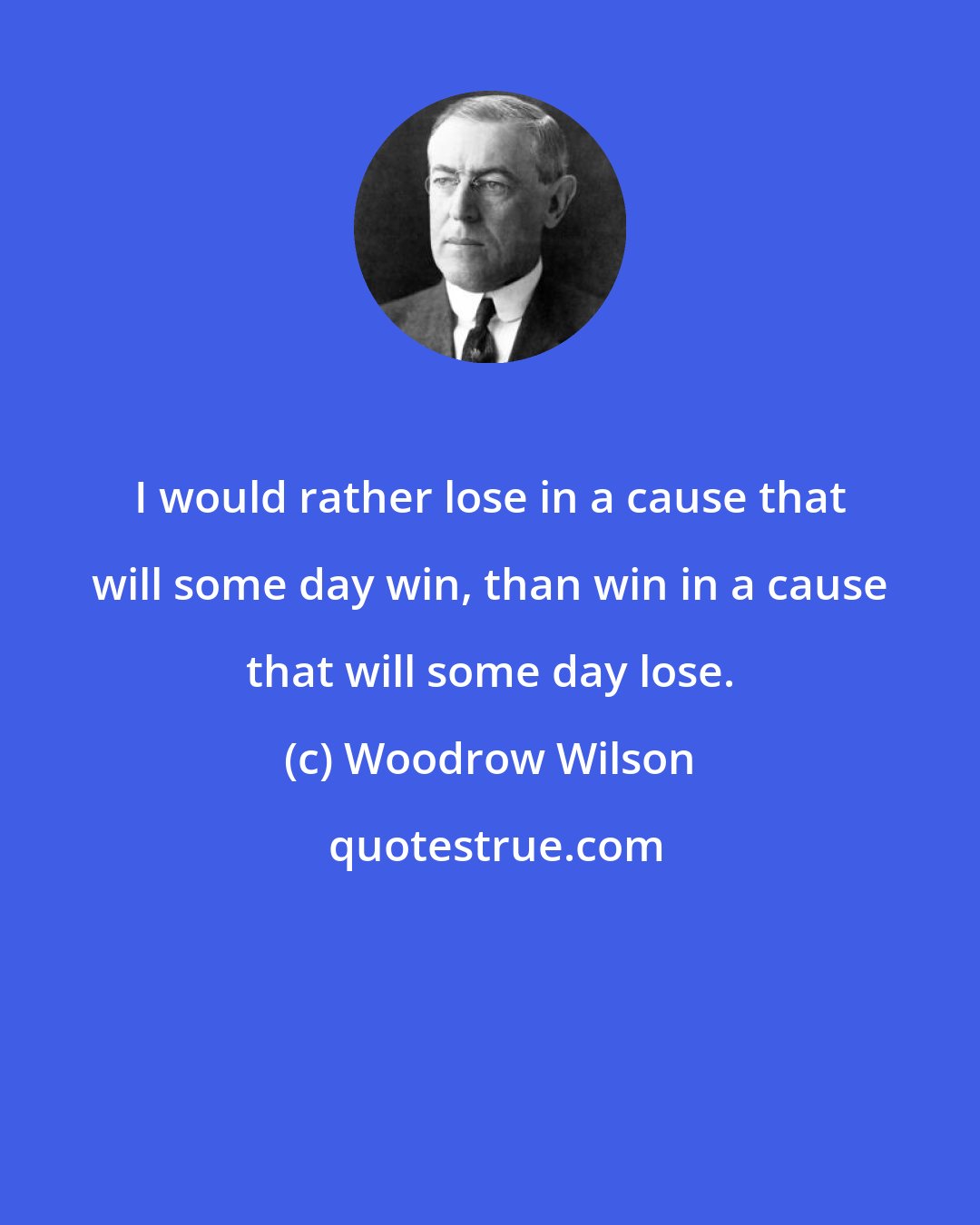 Woodrow Wilson: I would rather lose in a cause that will some day win, than win in a cause that will some day lose.