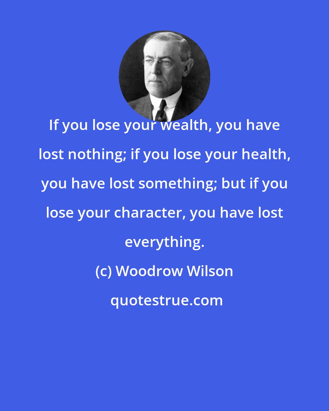 Woodrow Wilson: If you lose your wealth, you have lost nothing; if you lose your health, you have lost something; but if you lose your character, you have lost everything.