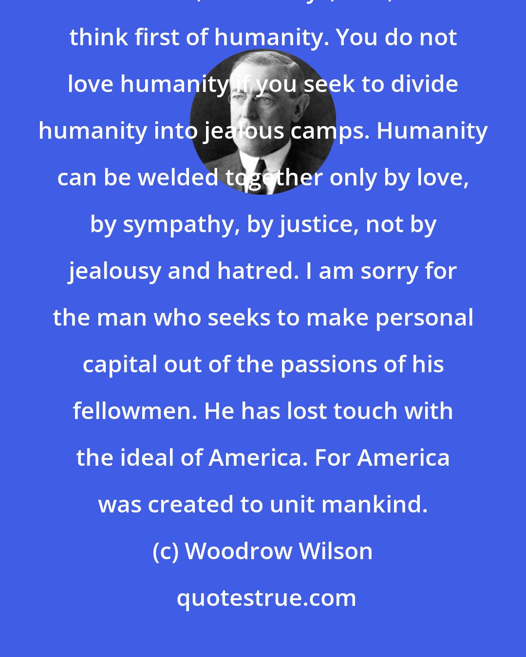 Woodrow Wilson: My urgent advice to you would be, not only always to think first of America, but always, also, to think first of humanity. You do not love humanity if you seek to divide humanity into jealous camps. Humanity can be welded together only by love, by sympathy, by justice, not by jealousy and hatred. I am sorry for the man who seeks to make personal capital out of the passions of his fellowmen. He has lost touch with the ideal of America. For America was created to unit mankind.