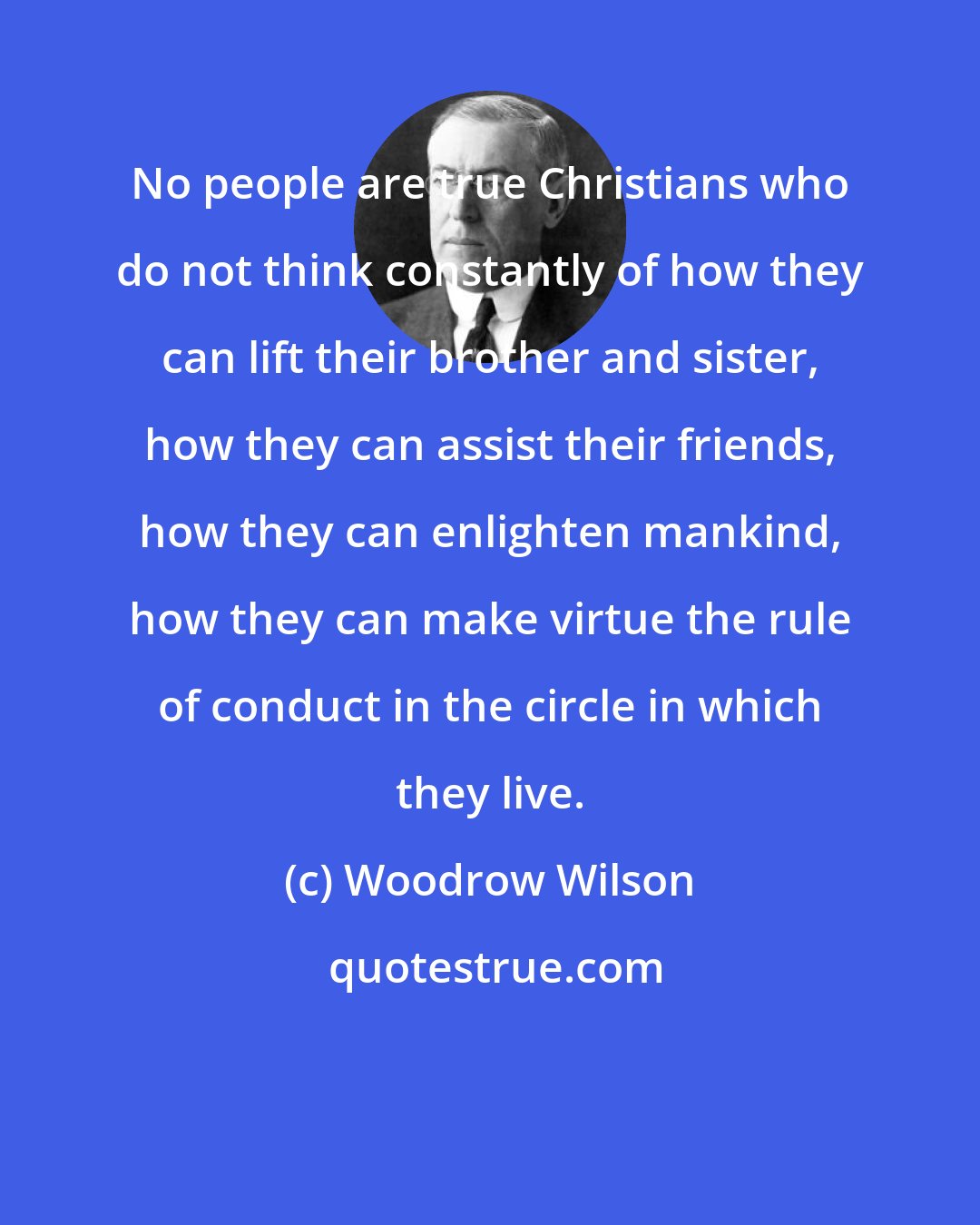 Woodrow Wilson: No people are true Christians who do not think constantly of how they can lift their brother and sister, how they can assist their friends, how they can enlighten mankind, how they can make virtue the rule of conduct in the circle in which they live.