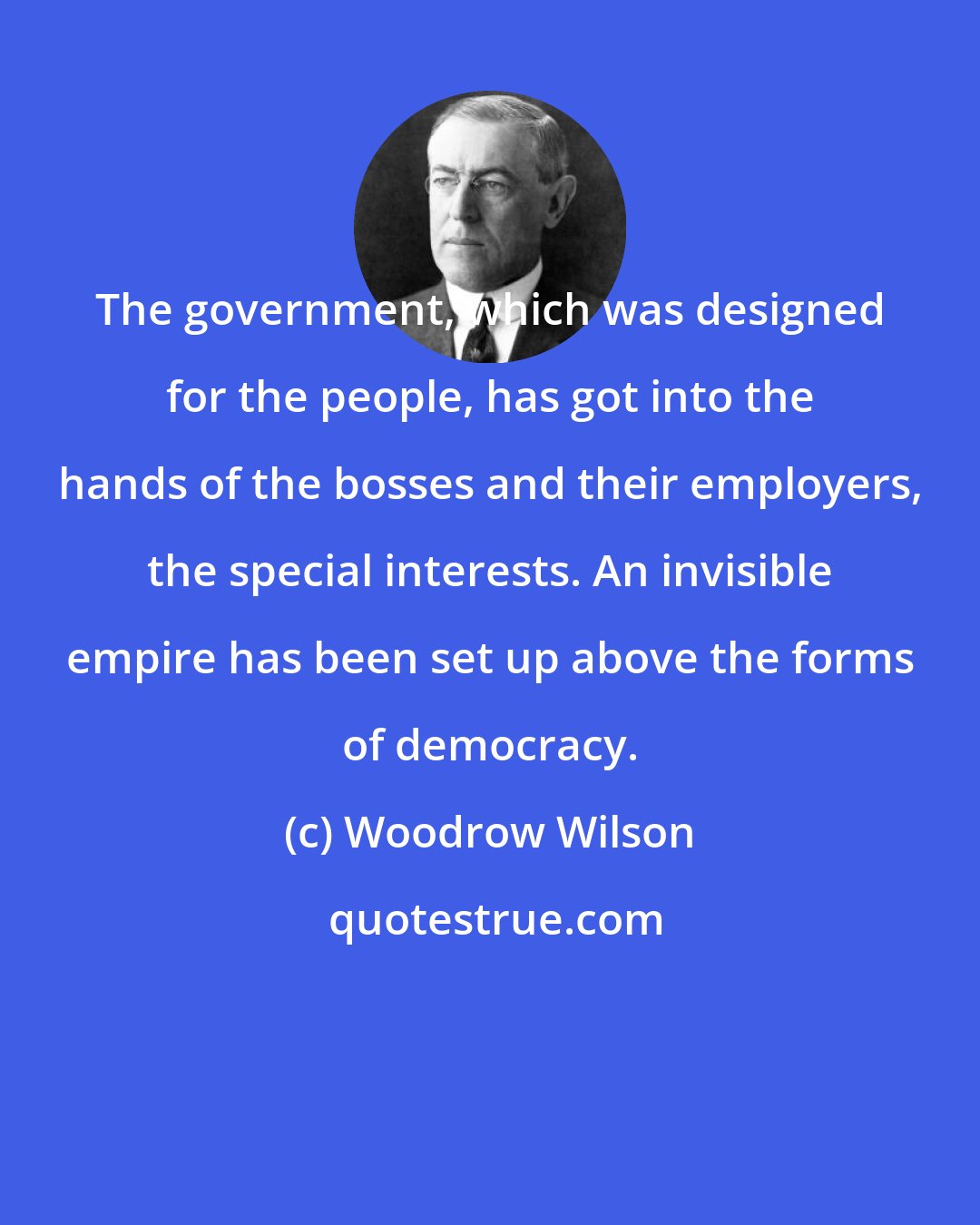 Woodrow Wilson: The government, which was designed for the people, has got into the hands of the bosses and their employers, the special interests. An invisible empire has been set up above the forms of democracy.