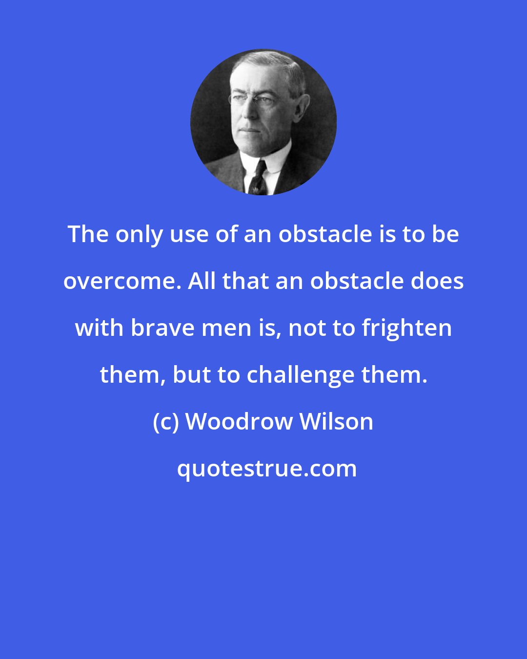 Woodrow Wilson: The only use of an obstacle is to be overcome. All that an obstacle does with brave men is, not to frighten them, but to challenge them.