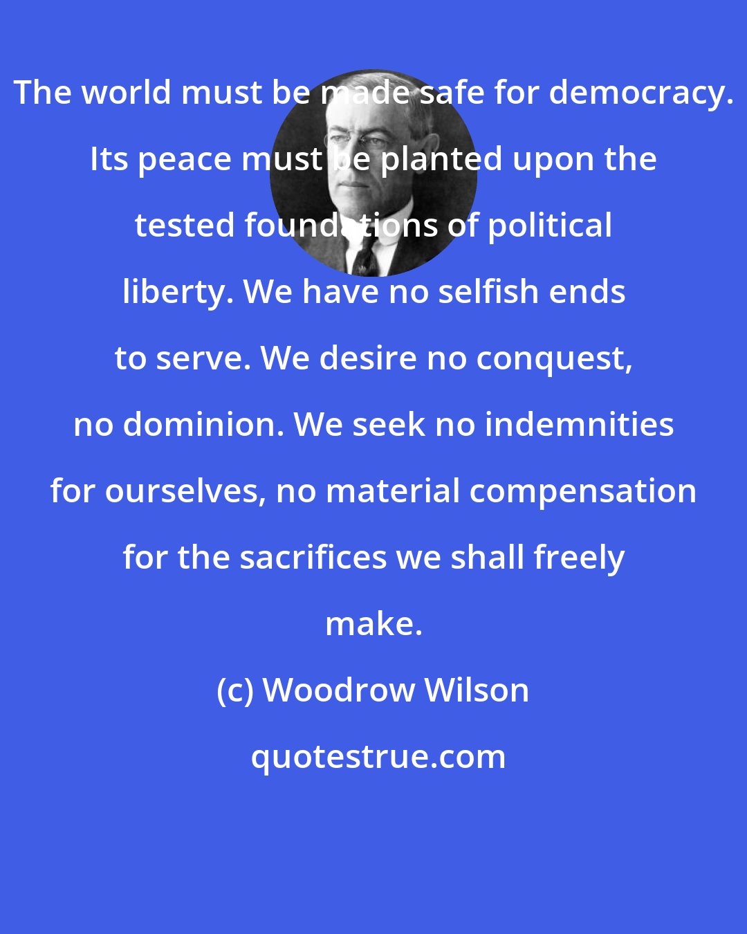 Woodrow Wilson: The world must be made safe for democracy. Its peace must be planted upon the tested foundations of political liberty. We have no selfish ends to serve. We desire no conquest, no dominion. We seek no indemnities for ourselves, no material compensation for the sacrifices we shall freely make.