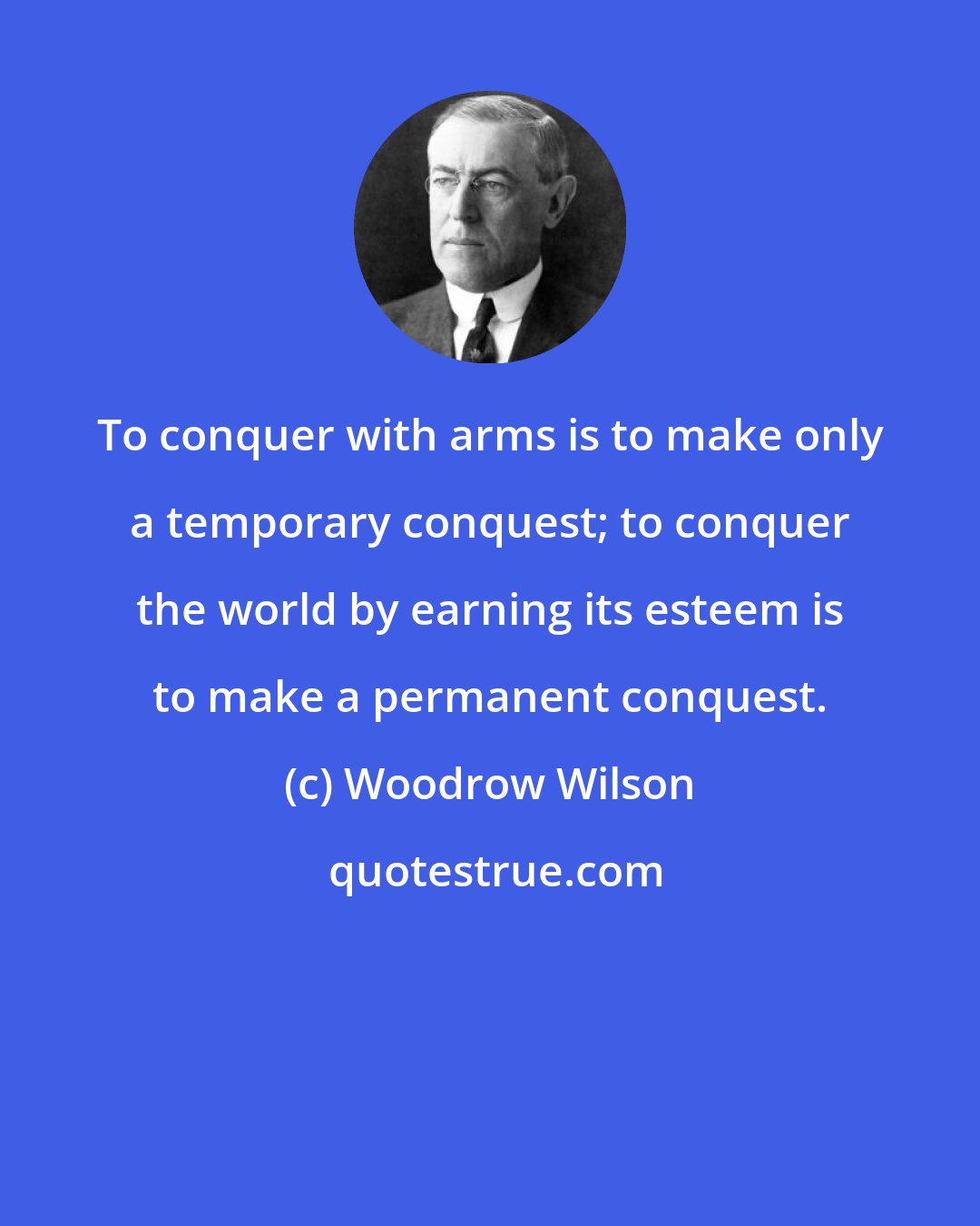 Woodrow Wilson: To conquer with arms is to make only a temporary conquest; to conquer the world by earning its esteem is to make a permanent conquest.