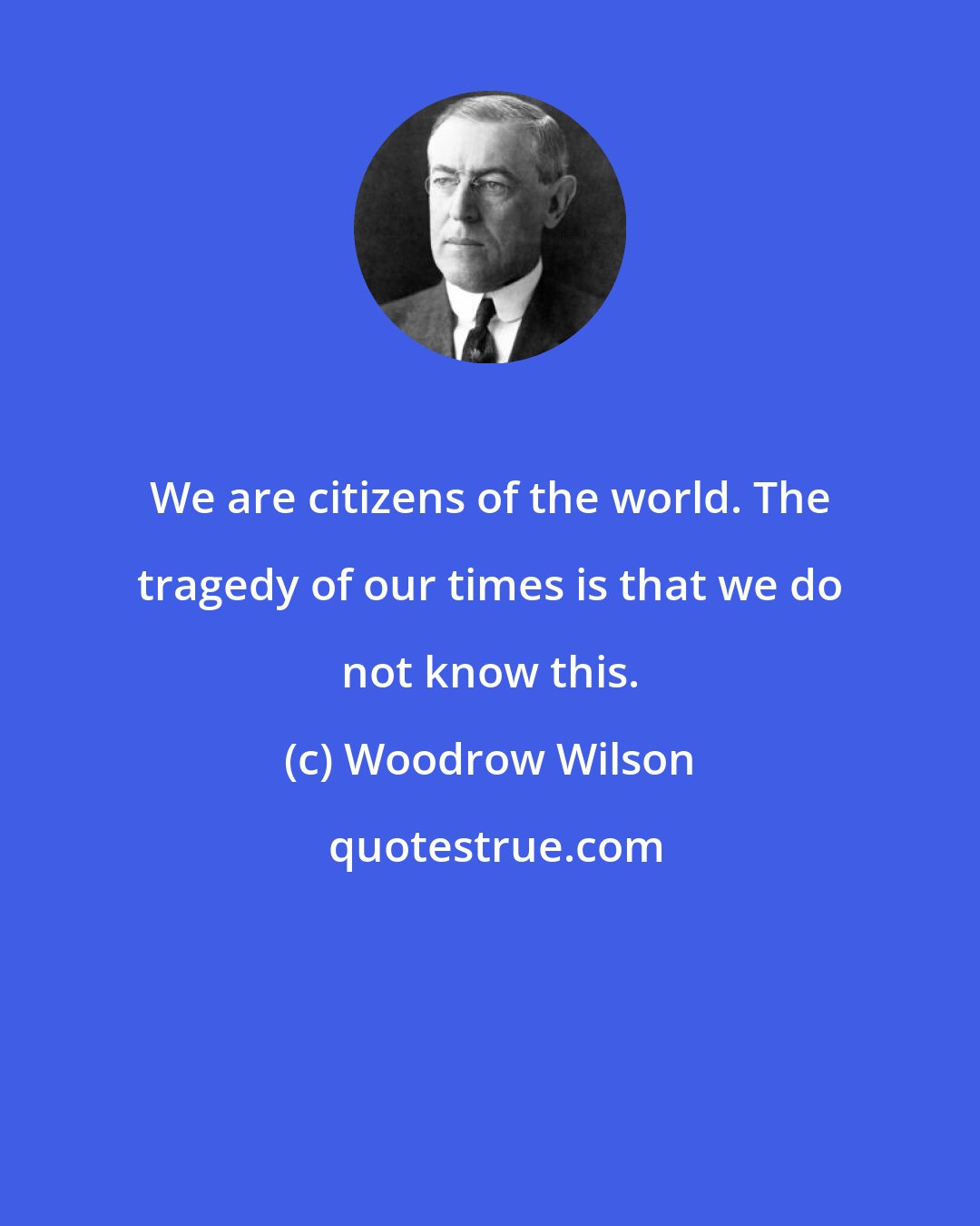 Woodrow Wilson: We are citizens of the world. The tragedy of our times is that we do not know this.