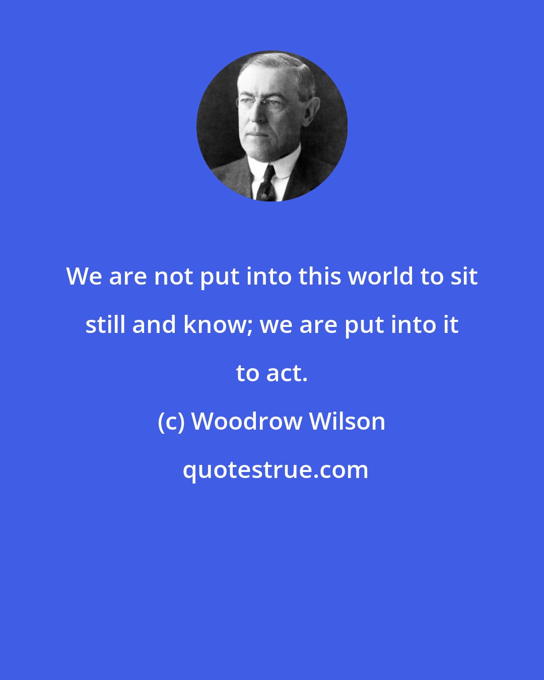 Woodrow Wilson: We are not put into this world to sit still and know; we are put into it to act.