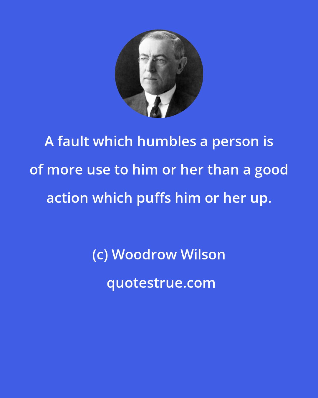 Woodrow Wilson: A fault which humbles a person is of more use to him or her than a good action which puffs him or her up.