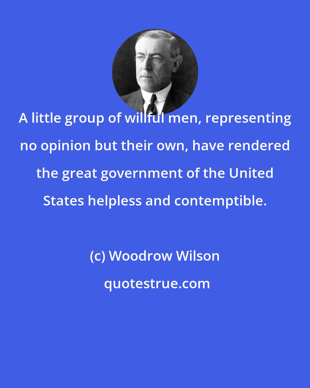 Woodrow Wilson: A little group of willful men, representing no opinion but their own, have rendered the great government of the United States helpless and contemptible.