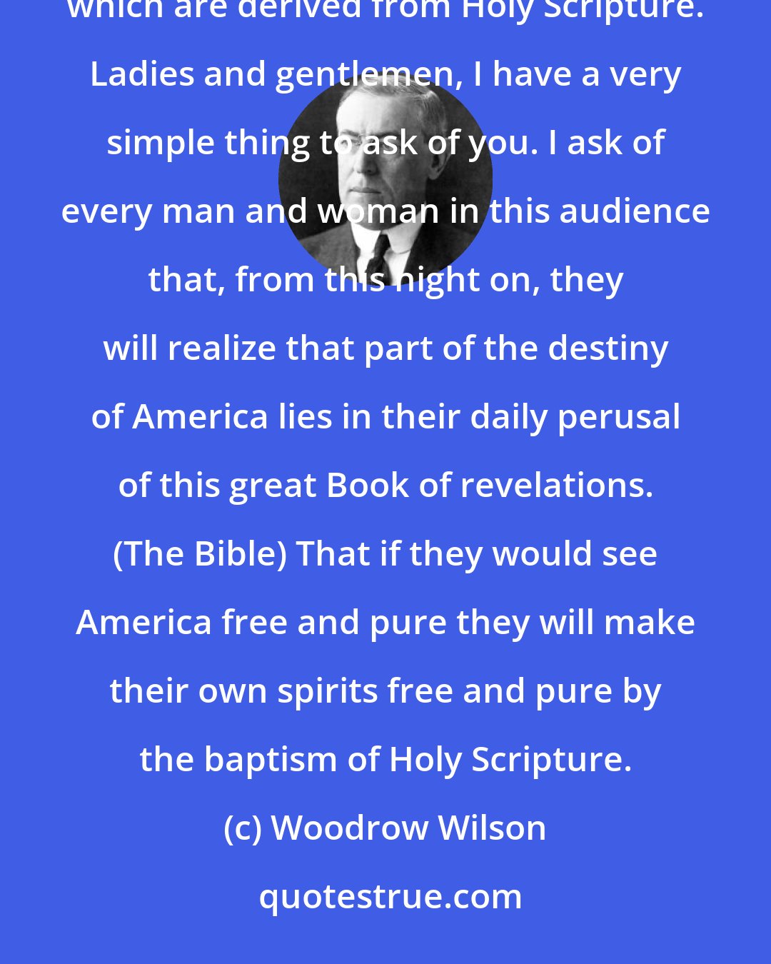 Woodrow Wilson: America was born a Christian nation. America was born to exemplify that devotion to the elements of righteousness, which are derived from Holy Scripture. Ladies and gentlemen, I have a very simple thing to ask of you. I ask of every man and woman in this audience that, from this night on, they will realize that part of the destiny of America lies in their daily perusal of this great Book of revelations. (The Bible) That if they would see America free and pure they will make their own spirits free and pure by the baptism of Holy Scripture.