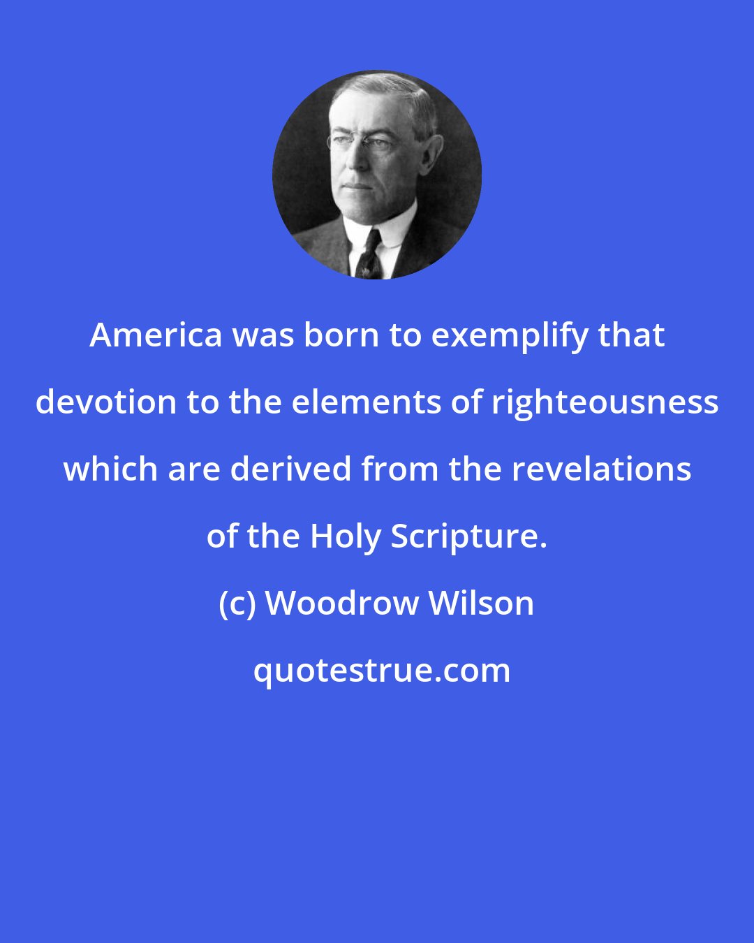 Woodrow Wilson: America was born to exemplify that devotion to the elements of righteousness which are derived from the revelations of the Holy Scripture.