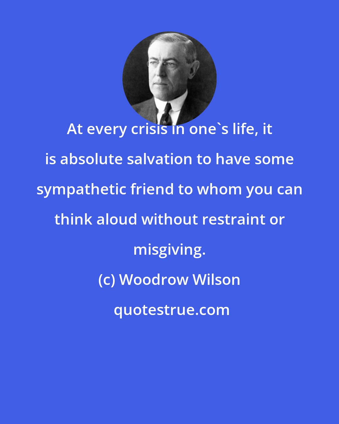 Woodrow Wilson: At every crisis in one's life, it is absolute salvation to have some sympathetic friend to whom you can think aloud without restraint or misgiving.