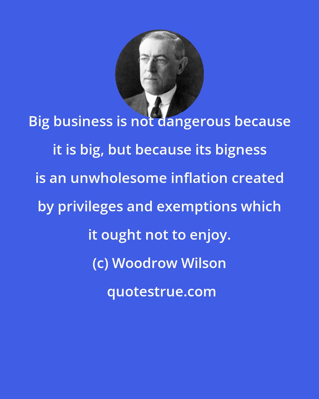 Woodrow Wilson: Big business is not dangerous because it is big, but because its bigness is an unwholesome inflation created by privileges and exemptions which it ought not to enjoy.