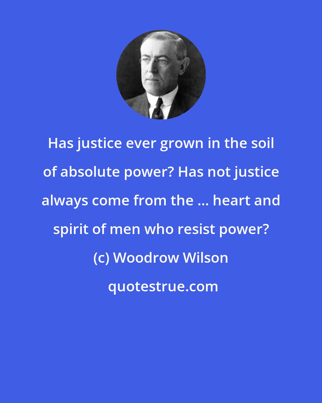 Woodrow Wilson: Has justice ever grown in the soil of absolute power? Has not justice always come from the ... heart and spirit of men who resist power?