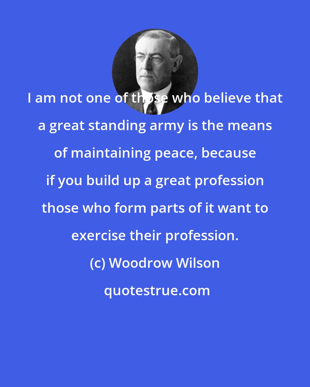 Woodrow Wilson: I am not one of those who believe that a great standing army is the means of maintaining peace, because if you build up a great profession those who form parts of it want to exercise their profession.