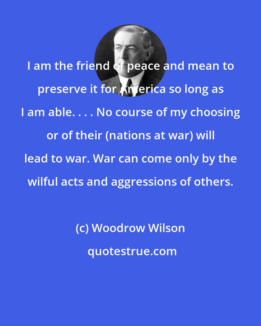 Woodrow Wilson: I am the friend of peace and mean to preserve it for America so long as I am able. . . . No course of my choosing or of their (nations at war) will lead to war. War can come only by the wilful acts and aggressions of others.