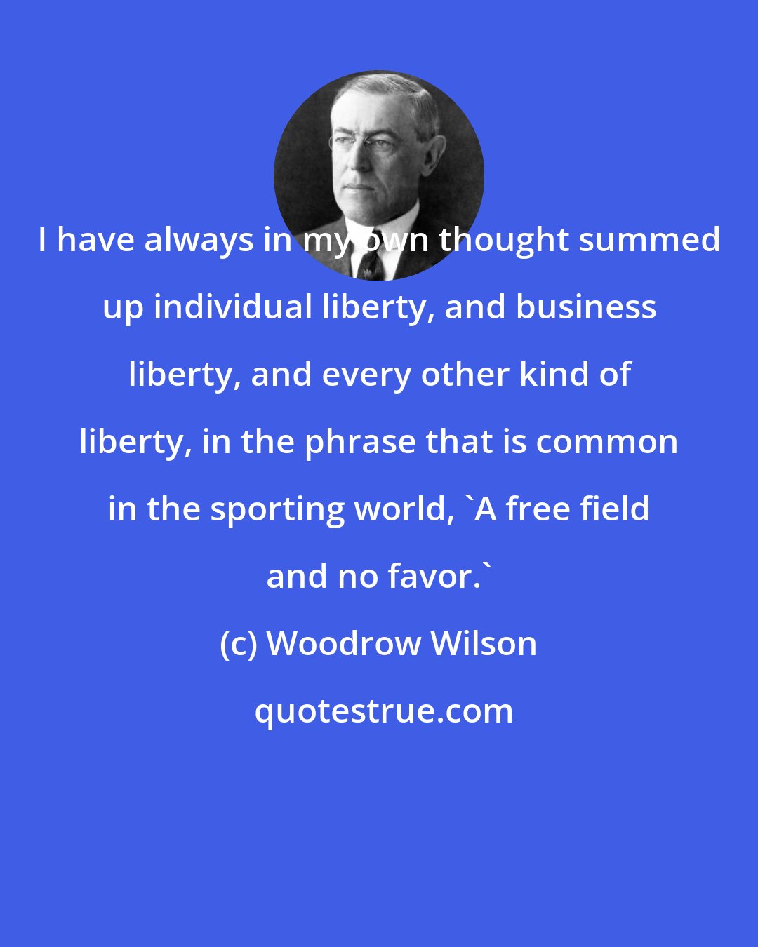 Woodrow Wilson: I have always in my own thought summed up individual liberty, and business liberty, and every other kind of liberty, in the phrase that is common in the sporting world, 'A free field and no favor.'