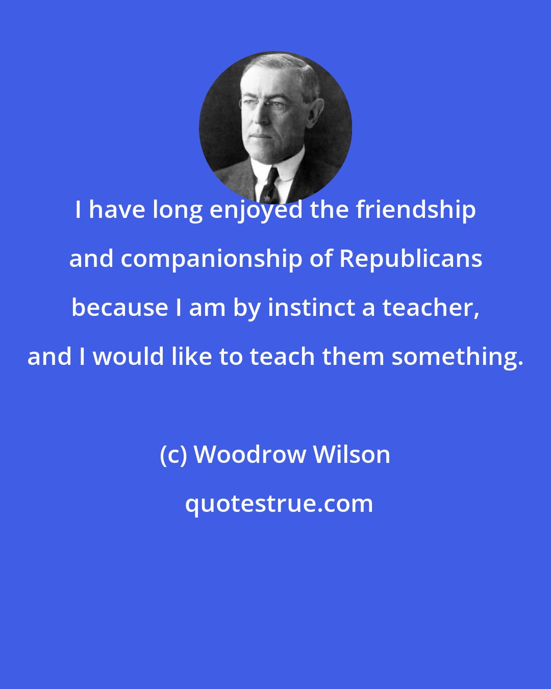 Woodrow Wilson: I have long enjoyed the friendship and companionship of Republicans because I am by instinct a teacher, and I would like to teach them something.