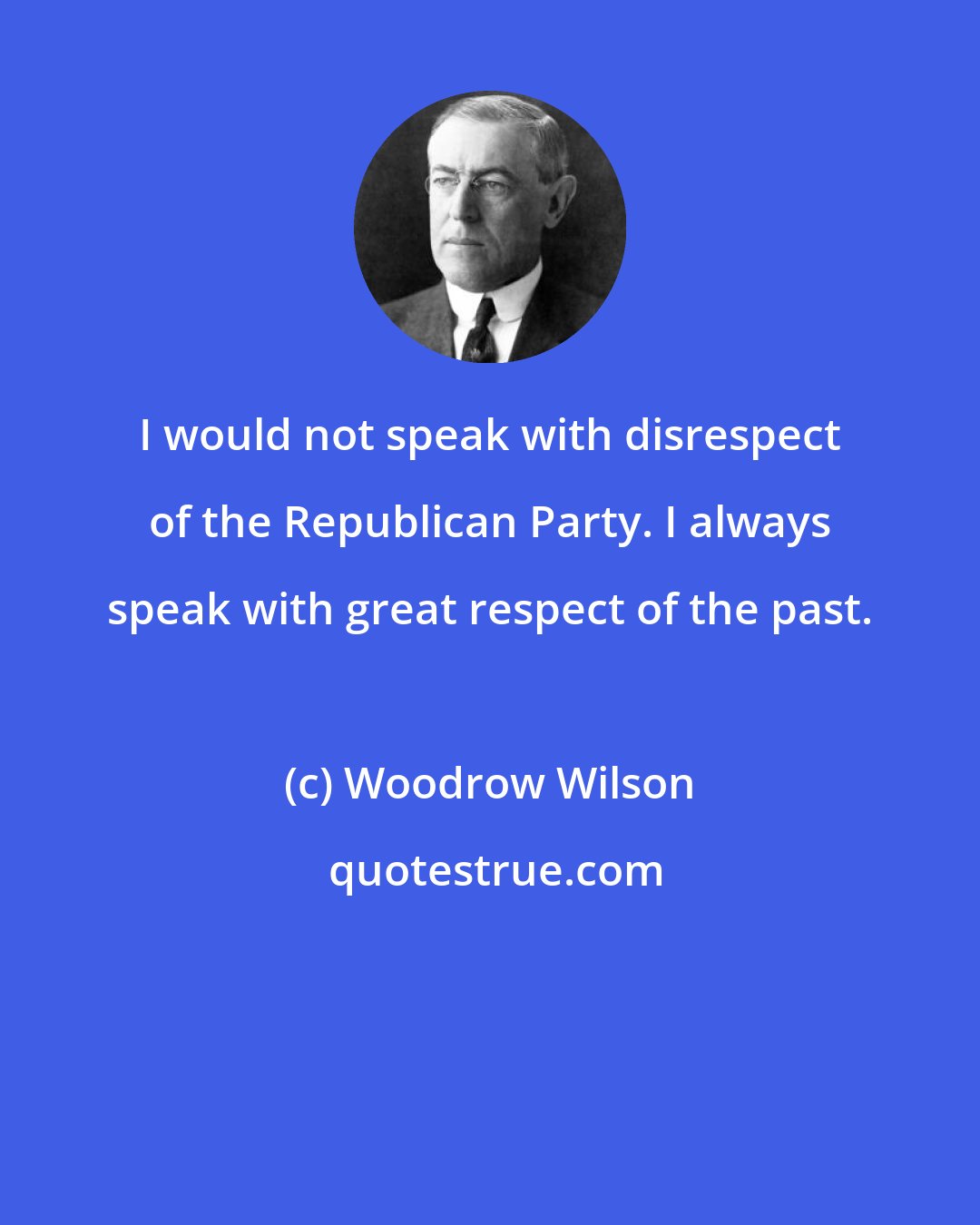 Woodrow Wilson: I would not speak with disrespect of the Republican Party. I always speak with great respect of the past.