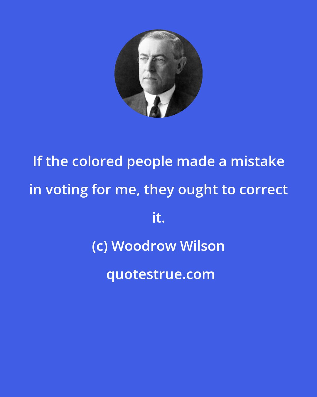 Woodrow Wilson: If the colored people made a mistake in voting for me, they ought to correct it.