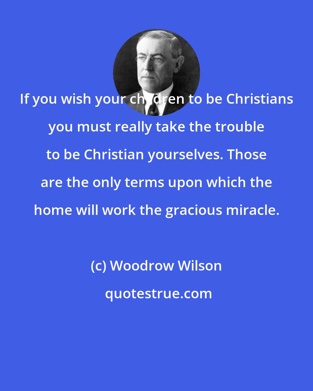 Woodrow Wilson: If you wish your children to be Christians you must really take the trouble to be Christian yourselves. Those are the only terms upon which the home will work the gracious miracle.