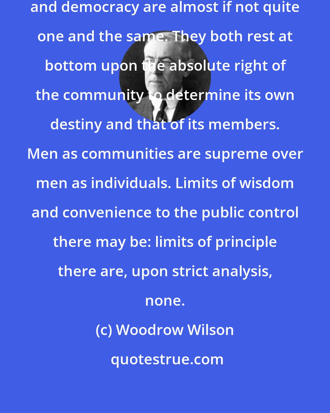 Woodrow Wilson: In fundamental theory socialism and democracy are almost if not quite one and the same. They both rest at bottom upon the absolute right of the community to determine its own destiny and that of its members. Men as communities are supreme over men as individuals. Limits of wisdom and convenience to the public control there may be: limits of principle there are, upon strict analysis, none.