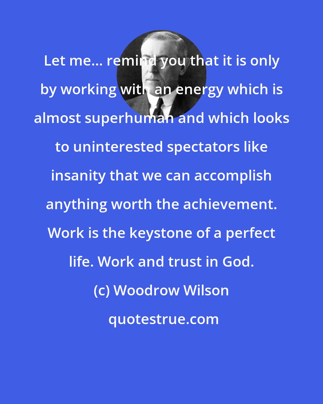 Woodrow Wilson: Let me... remind you that it is only by working with an energy which is almost superhuman and which looks to uninterested spectators like insanity that we can accomplish anything worth the achievement. Work is the keystone of a perfect life. Work and trust in God.