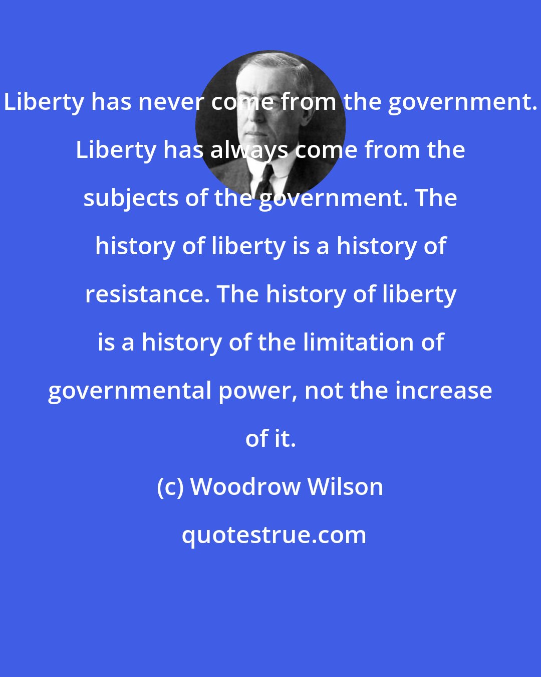 Woodrow Wilson: Liberty has never come from the government. Liberty has always come from the subjects of the government. The history of liberty is a history of resistance. The history of liberty is a history of the limitation of governmental power, not the increase of it.