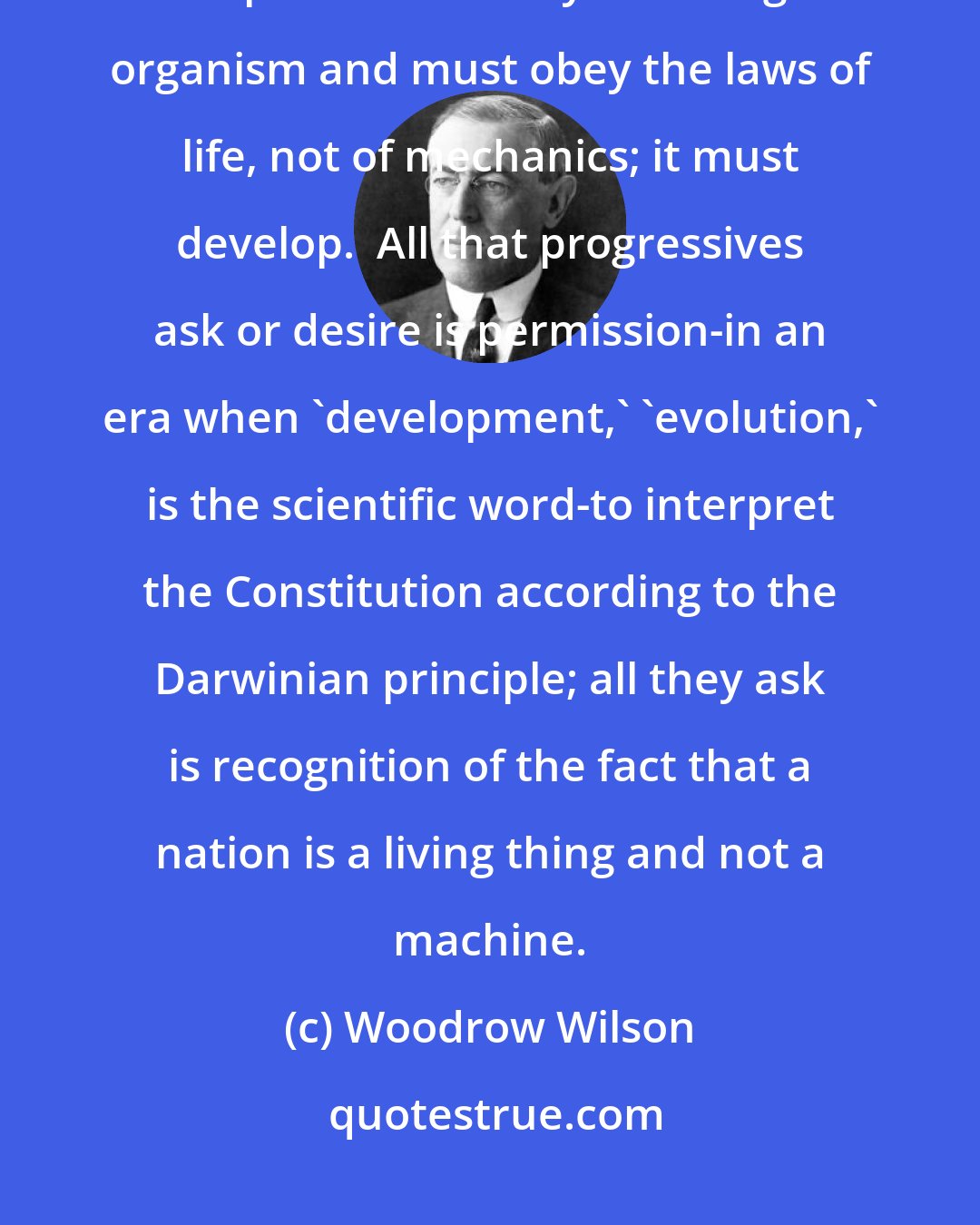 Woodrow Wilson: Living political constitutions must be Darwinian in structure and in practice. Society is a living organism and must obey the laws of life, not of mechanics; it must develop.  All that progressives ask or desire is permission-in an era when 'development,' 'evolution,' is the scientific word-to interpret the Constitution according to the Darwinian principle; all they ask is recognition of the fact that a nation is a living thing and not a machine.