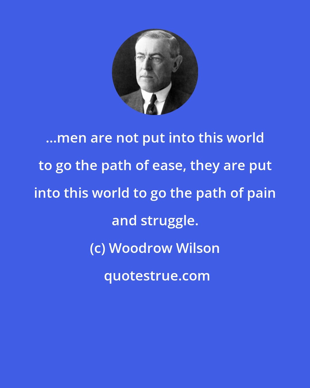 Woodrow Wilson: ...men are not put into this world to go the path of ease, they are put into this world to go the path of pain and struggle.