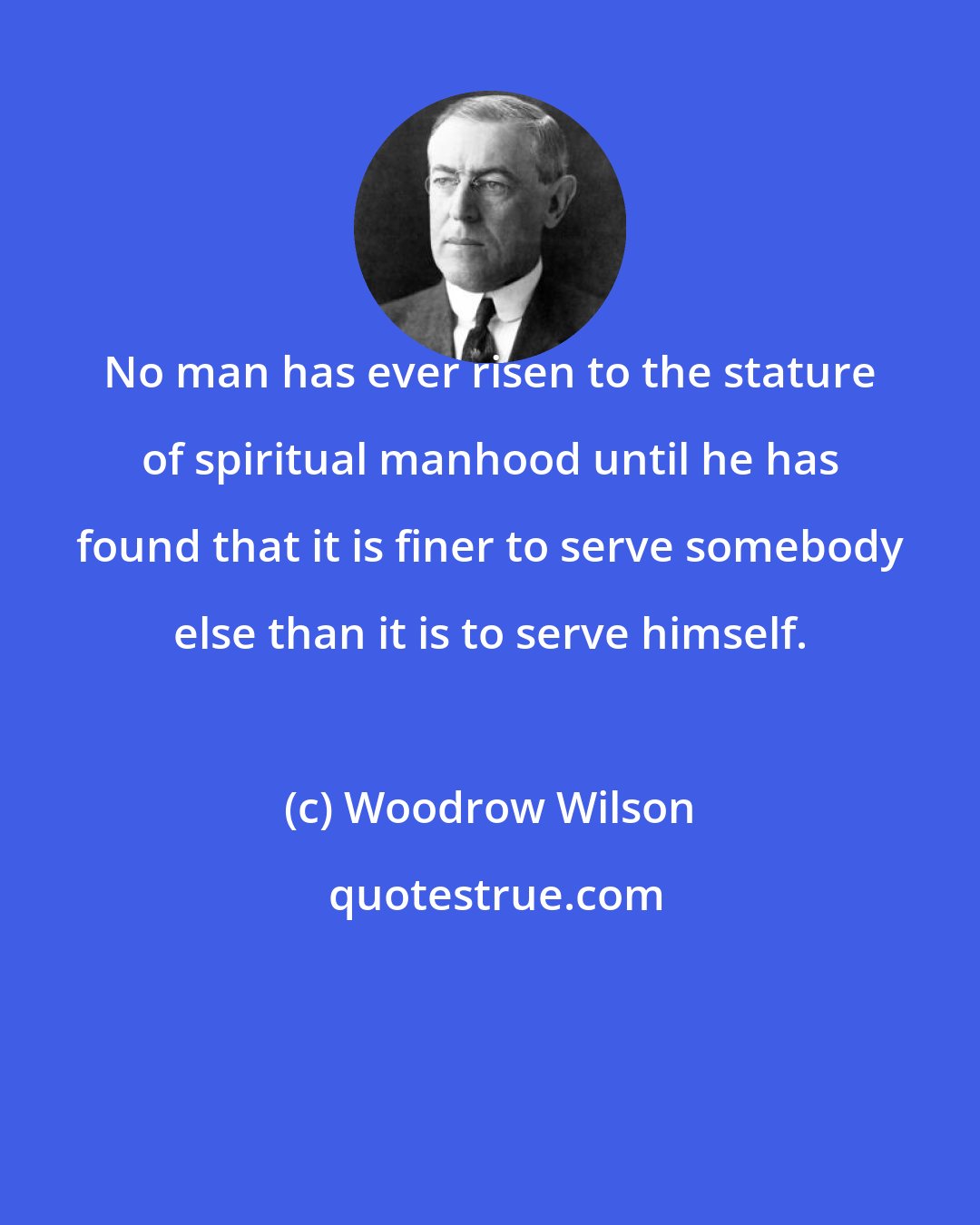 Woodrow Wilson: No man has ever risen to the stature of spiritual manhood until he has found that it is finer to serve somebody else than it is to serve himself.