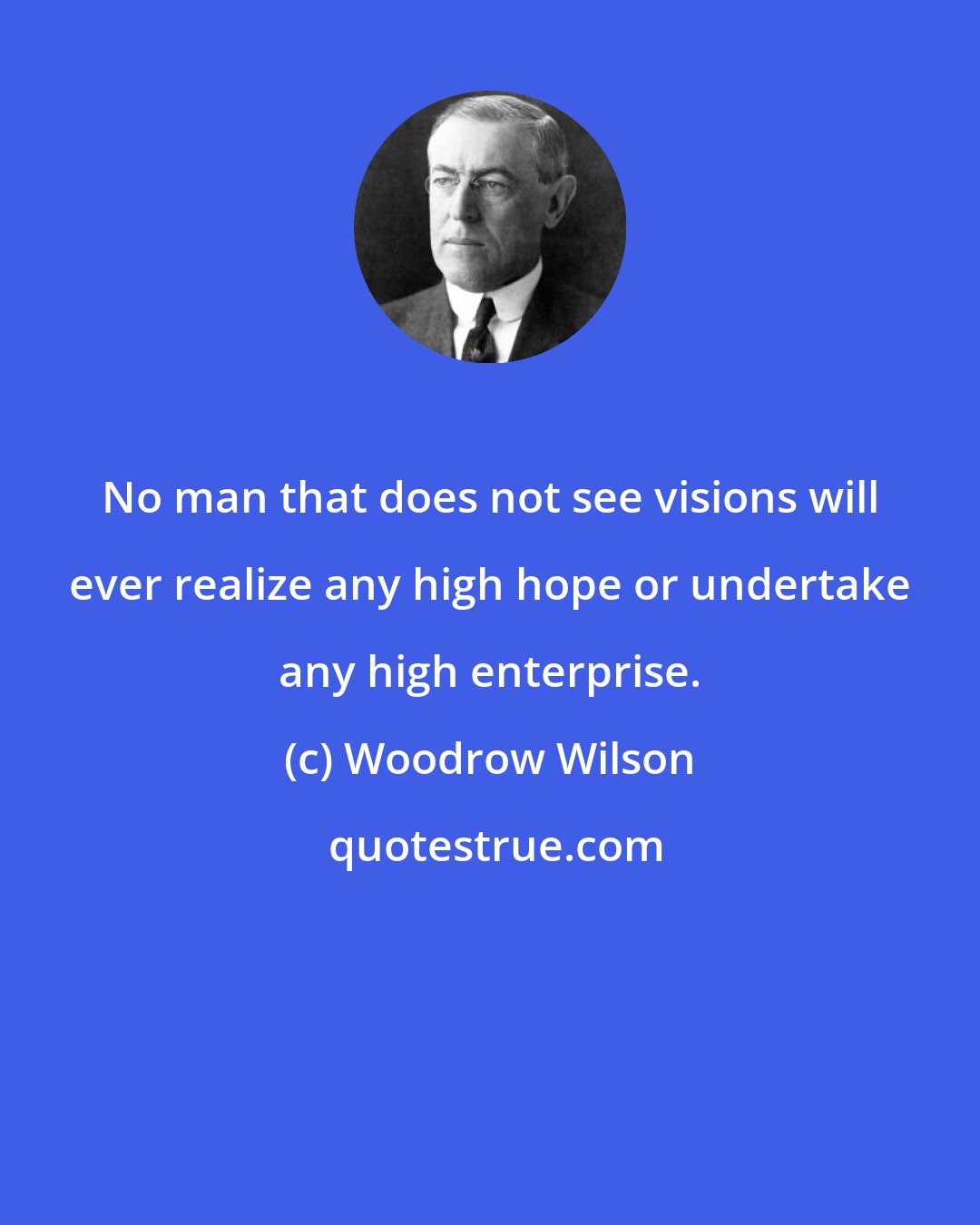 Woodrow Wilson: No man that does not see visions will ever realize any high hope or undertake any high enterprise.