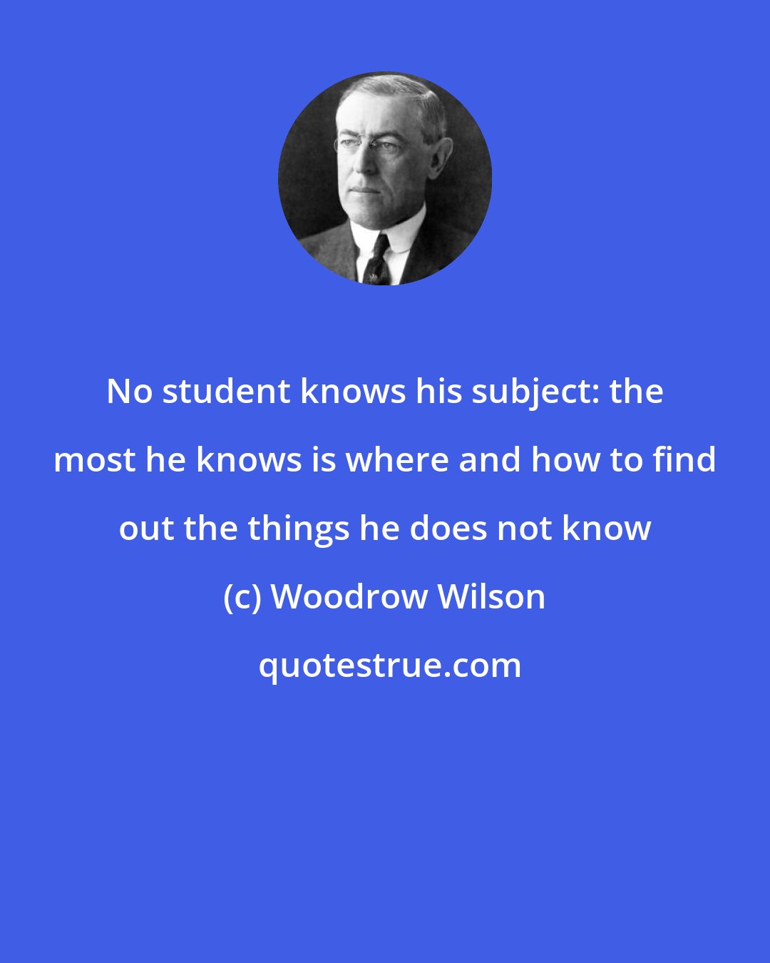 Woodrow Wilson: No student knows his subject: the most he knows is where and how to find out the things he does not know