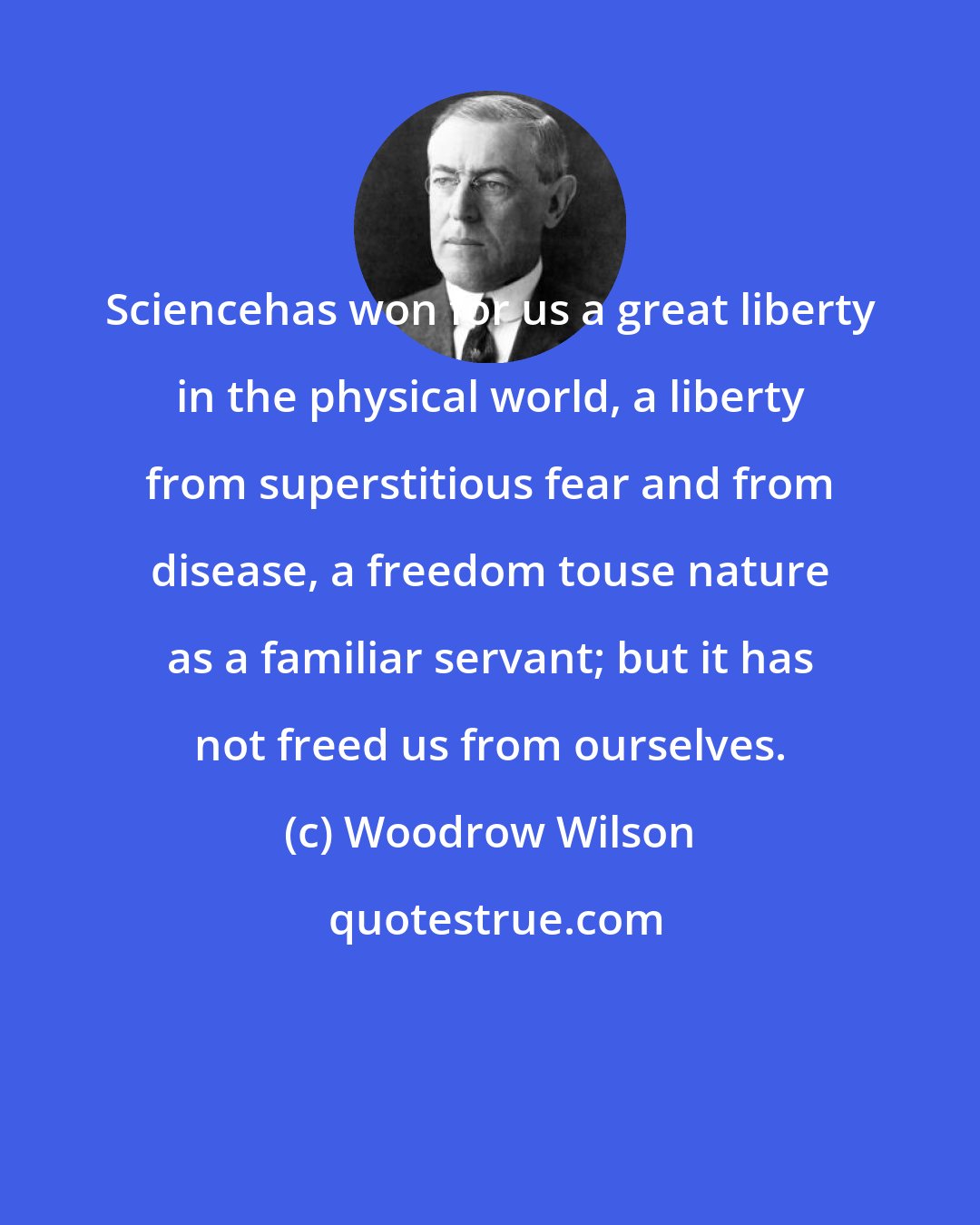 Woodrow Wilson: Sciencehas won for us a great liberty in the physical world, a liberty from superstitious fear and from disease, a freedom touse nature as a familiar servant; but it has not freed us from ourselves.